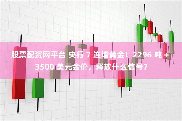 股票配资网平台 央行 7 连增黄金！2296 吨 + 3500 美元金价，释放什么信号？
