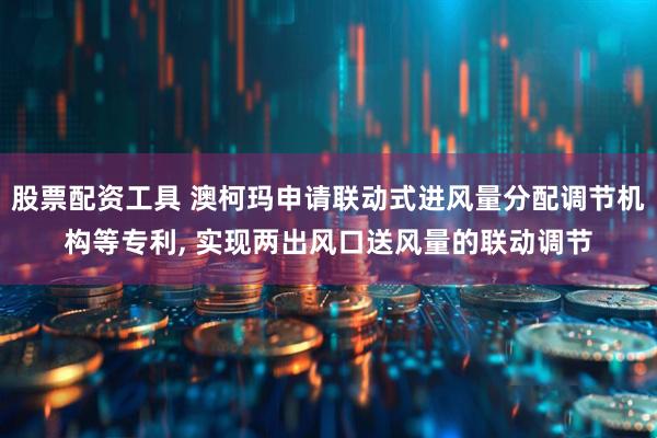 股票配资工具 澳柯玛申请联动式进风量分配调节机构等专利, 实现两出风口送风量的联动调节