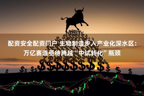 配资安全配资门户 生物制造步入产业化深水区：万亿赛道亟待跨越“中试转化”瓶颈
