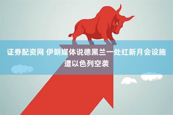 证劵配资网 伊朗媒体说德黑兰一处红新月会设施遭以色列空袭