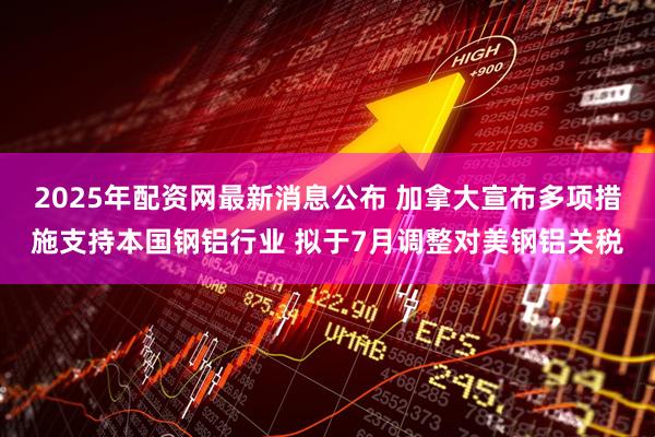 2025年配资网最新消息公布 加拿大宣布多项措施支持本国钢铝行业 拟于7月调整对美钢铝关税