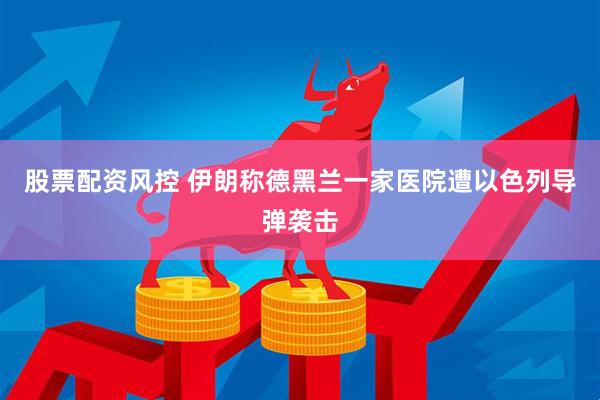 股票配资风控 伊朗称德黑兰一家医院遭以色列导弹袭击