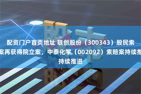配资门户首页地址 联创股份（300343）股民索赔案再获得院立案，中泰化学（002092）索赔案持续推进