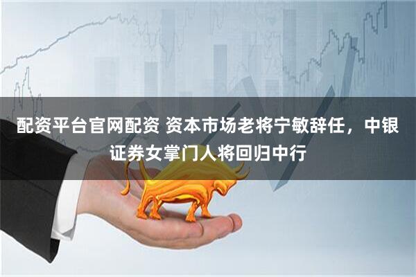 配资平台官网配资 资本市场老将宁敏辞任，中银证券女掌门人将回归中行
