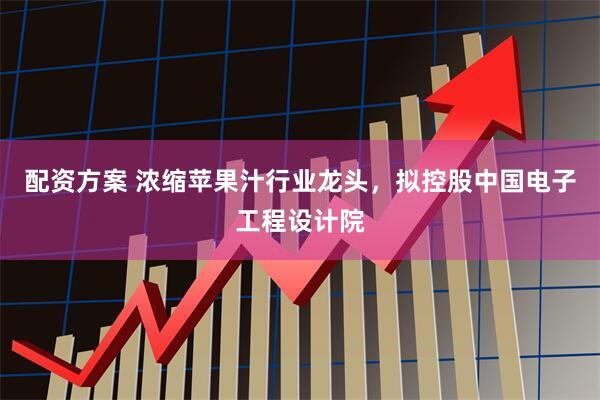 配资方案 浓缩苹果汁行业龙头，拟控股中国电子工程设计院
