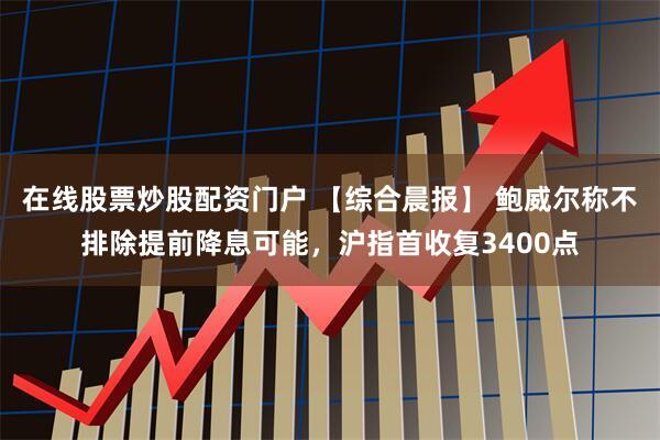 在线股票炒股配资门户 【综合晨报】 鲍威尔称不排除提前降息可能，沪指首收复3400点