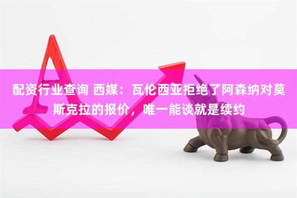 配资行业查询 西媒：瓦伦西亚拒绝了阿森纳对莫斯克拉的报价，唯一能谈就是续约