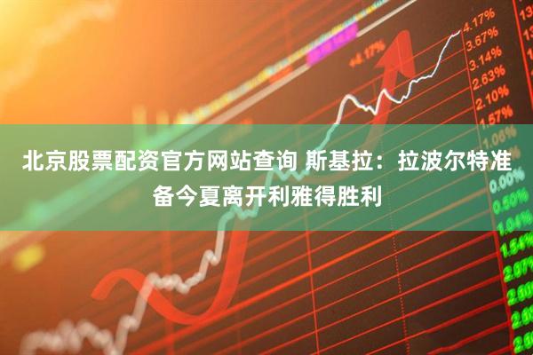北京股票配资官方网站查询 斯基拉：拉波尔特准备今夏离开利雅得胜利
