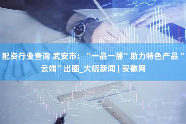 配资行业查询 武安市：“一品一播”助力特色产品“云端”出圈_大皖新闻 | 安徽网