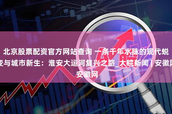 北京股票配资官方网站查询 一条千年水脉的现代蜕变与城市新生：淮安大运河复兴之路_大皖新闻 | 安徽网