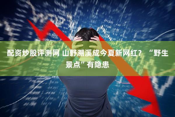 配资炒股评测网 山野溯溪成今夏新网红？ “野生景点”有隐患