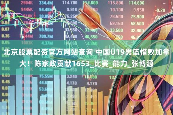 北京股票配资官方网站查询 中国U19男篮惜败加拿大！陈家政贡献1653_比赛_能力_张博源