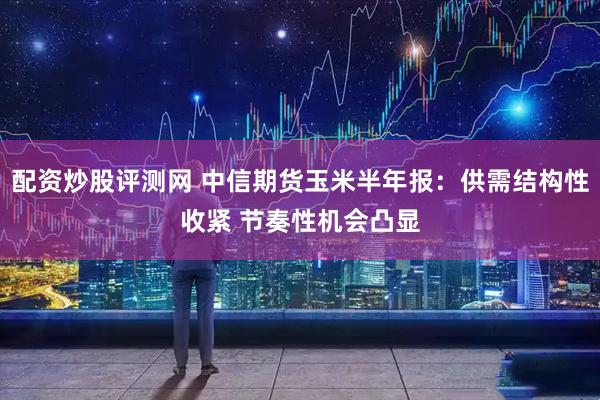 配资炒股评测网 中信期货玉米半年报：供需结构性收紧 节奏性机会凸显