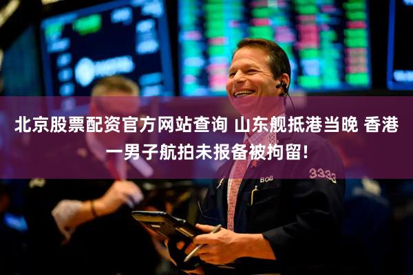 北京股票配资官方网站查询 山东舰抵港当晚 香港一男子航拍未报备被拘留!
