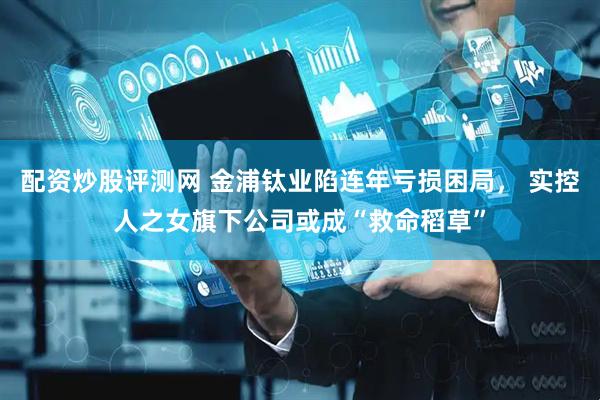 配资炒股评测网 金浦钛业陷连年亏损困局， 实控人之女旗下公司或成“救命稻草”