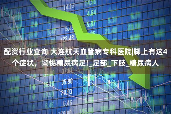 配资行业查询 大连航天血管病专科医院|脚上有这4个症状，警惕糖尿病足!_足部_下肢_糖尿病人