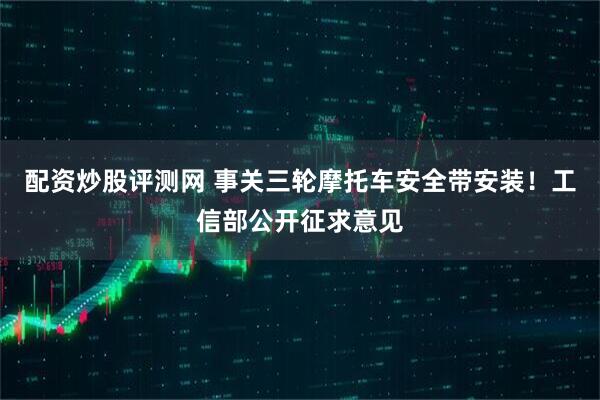 配资炒股评测网 事关三轮摩托车安全带安装！工信部公开征求意见