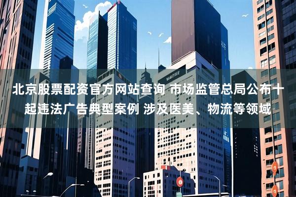 北京股票配资官方网站查询 市场监管总局公布十起违法广告典型案例 涉及医美、物流等领域