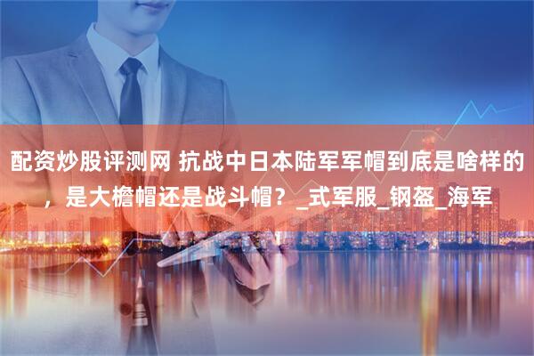 配资炒股评测网 抗战中日本陆军军帽到底是啥样的，是大檐帽还是战斗帽？_式军服_钢盔_海军