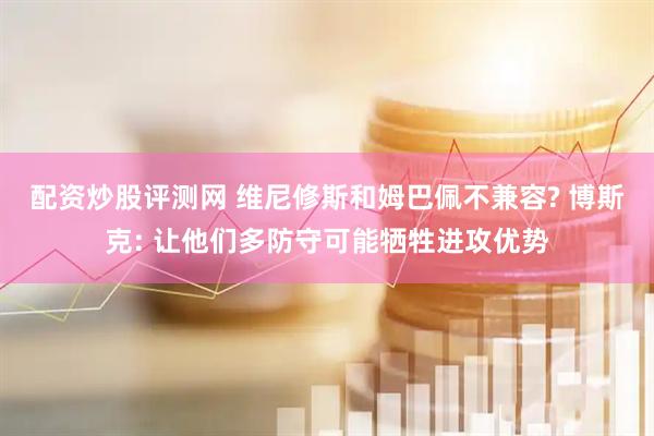 配资炒股评测网 维尼修斯和姆巴佩不兼容? 博斯克: 让他们多防守可能牺牲进攻优势