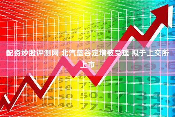 配资炒股评测网 北汽蓝谷定增被受理 拟于上交所上市