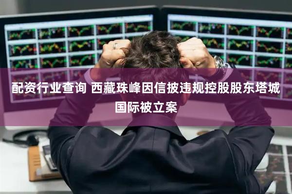 配资行业查询 西藏珠峰因信披违规控股股东塔城国际被立案