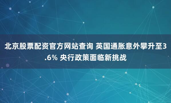 北京股票配资官方网站查询 英国通胀意外攀升至3.6% 央行政策面临新挑战