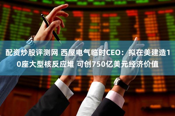 配资炒股评测网 西屋电气临时CEO：拟在美建造10座大型核反应堆 可创750亿美元经济价值