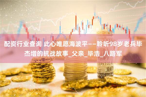 配资行业查询 此心唯愿海波平——聆听98岁老兵毕杰增的抗战故事_父亲_毕浩_八路军
