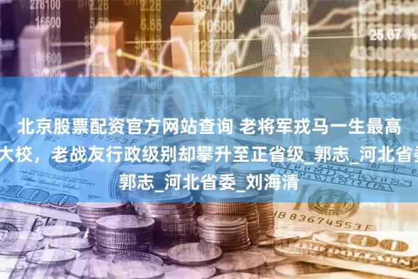 北京股票配资官方网站查询 老将军戎马一生最高军衔定格大校，老战友行政级别却攀升至正省级_郭志_河北省委_刘海清