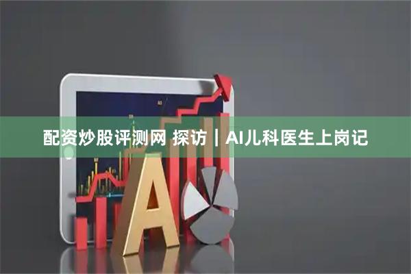 配资炒股评测网 探访｜AI儿科医生上岗记