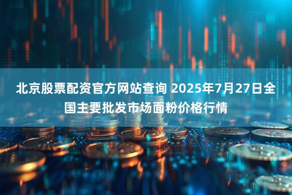 北京股票配资官方网站查询 2025年7月27日全国主要批发市场面粉价格行情