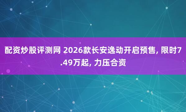 配资炒股评测网 2026款长安逸动开启预售, 限时7.49万起, 力压合资