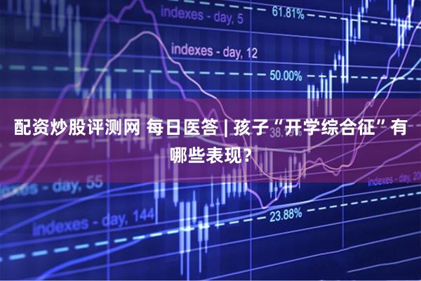 配资炒股评测网 每日医答 | 孩子“开学综合征”有哪些表现？
