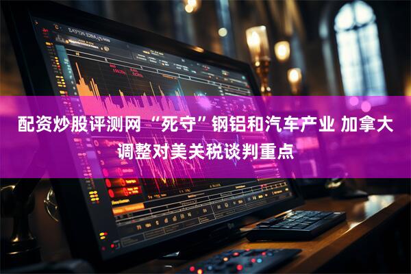 配资炒股评测网 “死守”钢铝和汽车产业 加拿大调整对美关税谈判重点