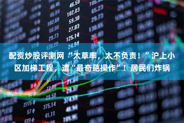 配资炒股评测网 “太草率，太不负责！”沪上小区加梯工程，遭“最奇葩操作”！居民们炸锅