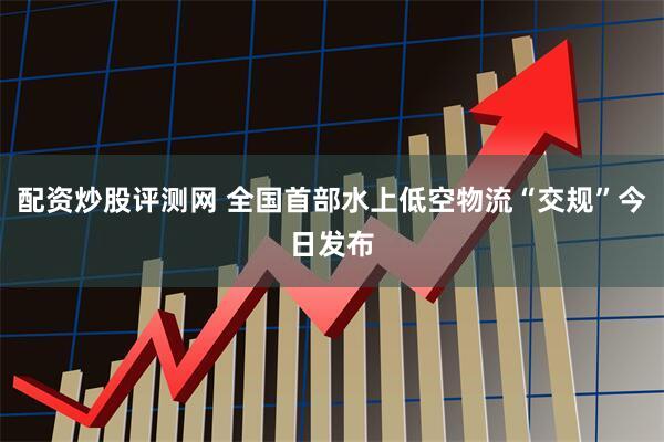 配资炒股评测网 全国首部水上低空物流“交规”今日发布